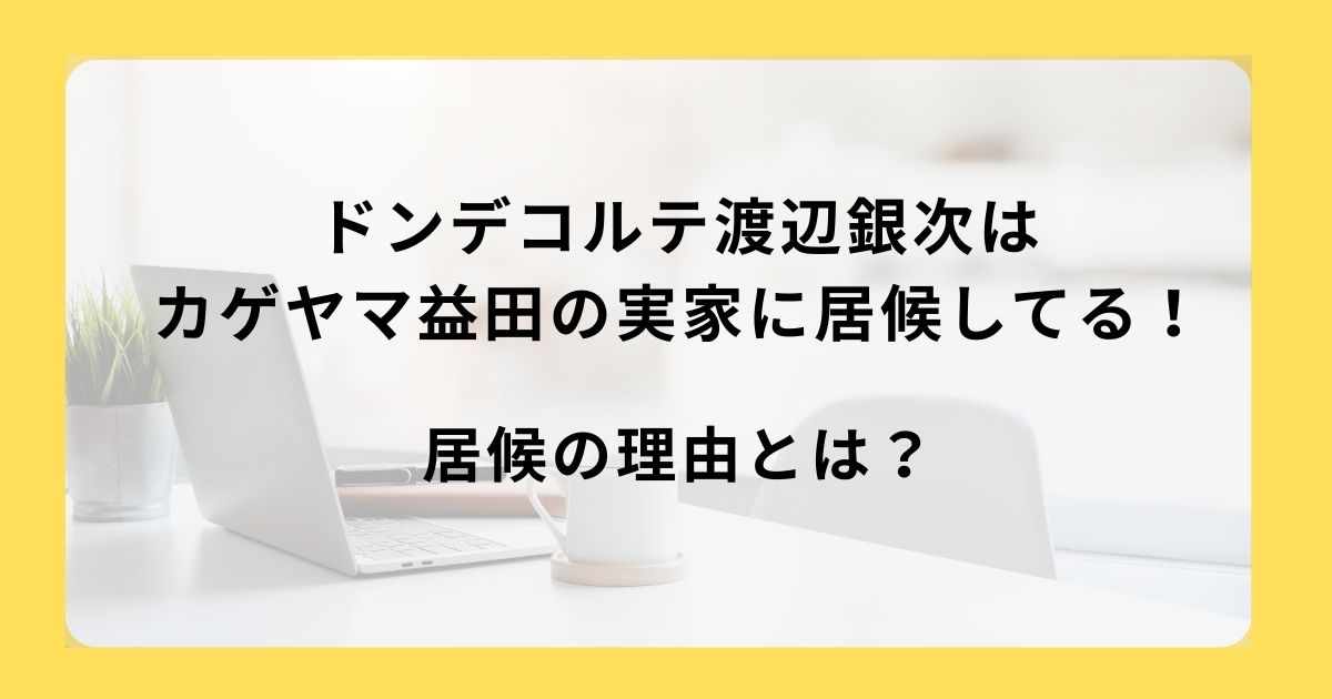 ドンデコルテ渡辺銀次はカゲヤマ益田の実家に居候してる！居候の理由は？