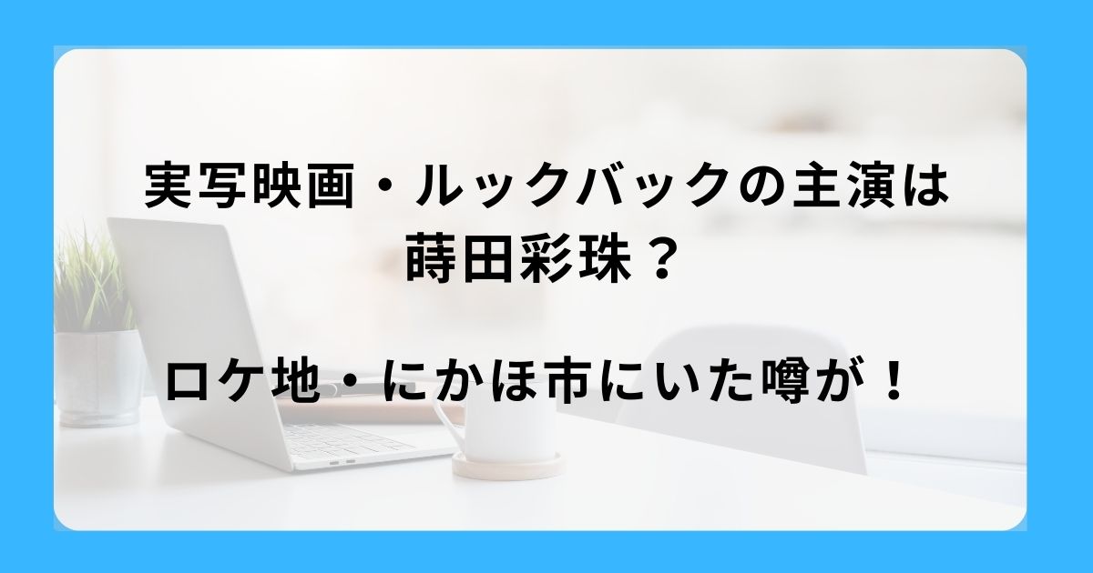 実写映画・ルックバックの主演は蒔田彩珠？ロケ地・にかほ市にいた噂が！