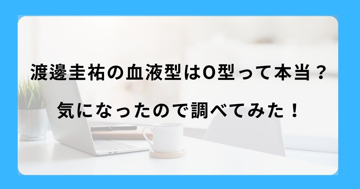 渡邊圭祐の血液型はO型って本当？気になったので調べてみた！
