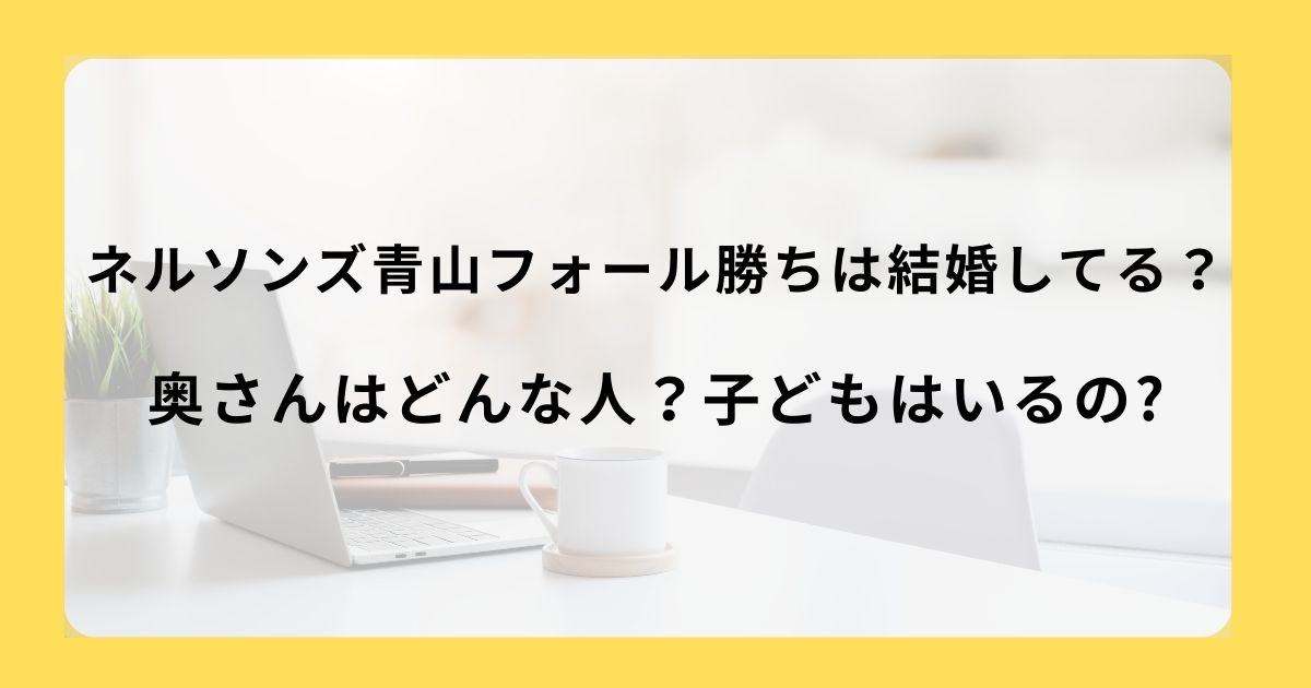 ネルソンズ青山フォール勝ちは結婚してる？奥さんはどんな人？子どもはいるのかも調査！