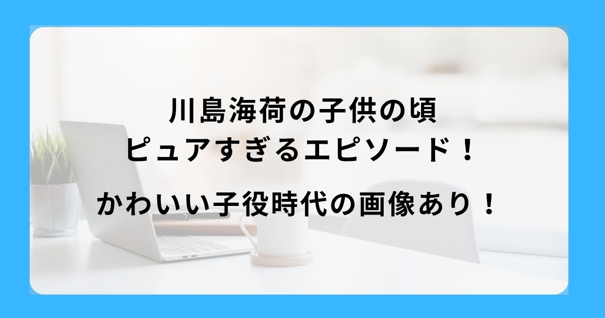 川島海荷の子供の頃ピュアすぎるエピソード！かわいい子役時代の画像あり！
